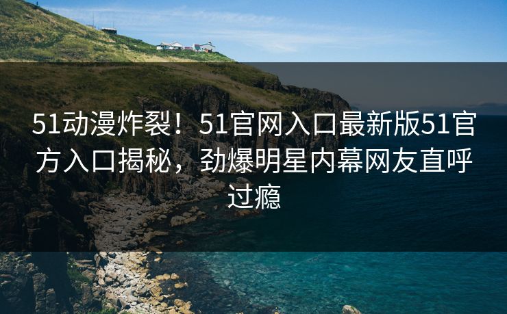 51动漫炸裂！51官网入口最新版51官方入口揭秘，劲爆明星内幕网友直呼过瘾