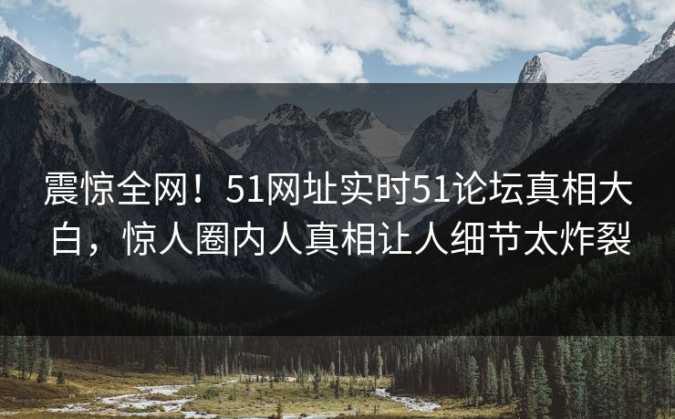 震惊全网！51网址实时51论坛真相大白，惊人圈内人真相让人细节太炸裂