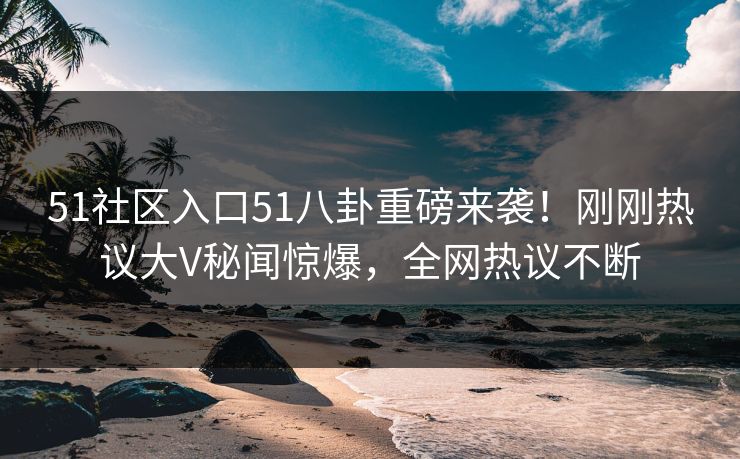 51社区入口51八卦重磅来袭！刚刚热议大V秘闻惊爆，全网热议不断