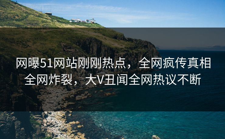 网曝51网站刚刚热点，全网疯传真相全网炸裂，大V丑闻全网热议不断