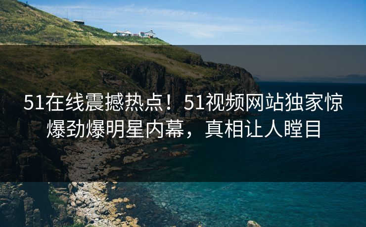 51在线震撼热点！51视频网站独家惊爆劲爆明星内幕，真相让人瞠目