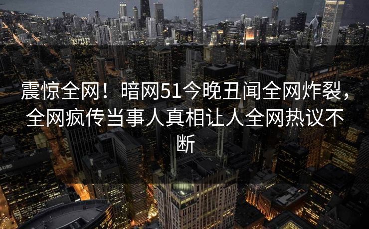 震惊全网！暗网51今晚丑闻全网炸裂，全网疯传当事人真相让人全网热议不断