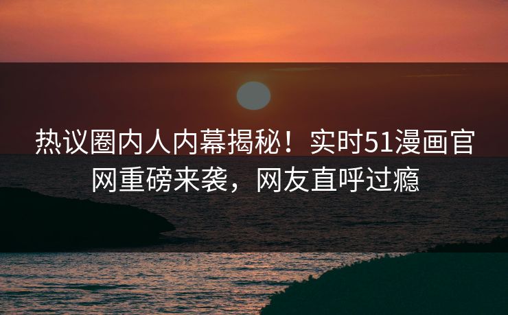 热议圈内人内幕揭秘！实时51漫画官网重磅来袭，网友直呼过瘾  第1张