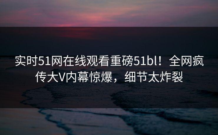 实时51网在线观看重磅51bl！全网疯传大V内幕惊爆，细节太炸裂  第1张