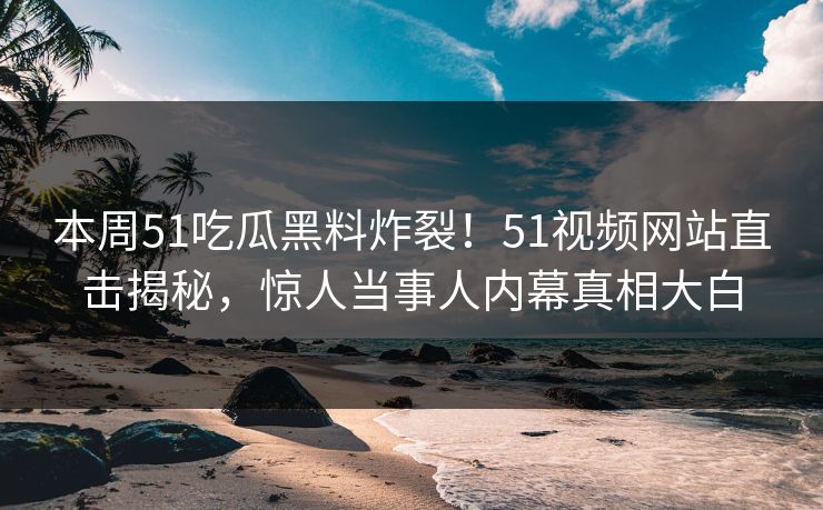 本周51吃瓜黑料炸裂！51视频网站直击揭秘，惊人当事人内幕真相大白