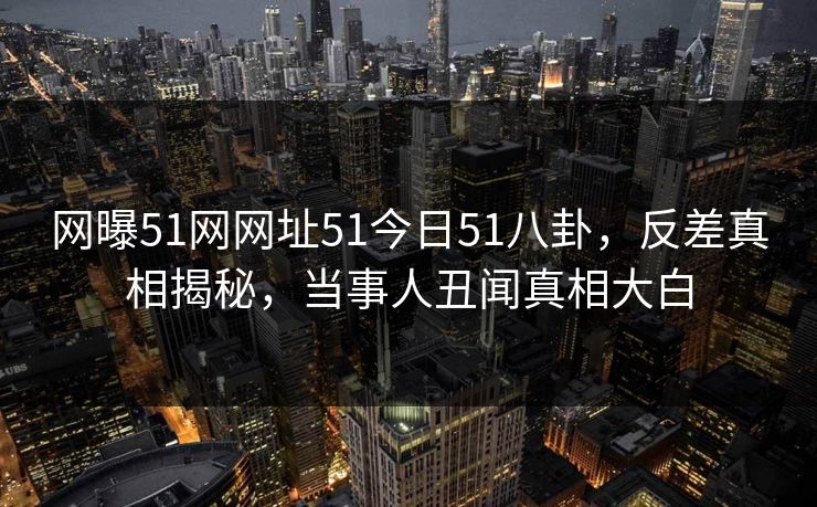 网曝51网网址51今日51八卦，反差真相揭秘，当事人丑闻真相大白  第1张