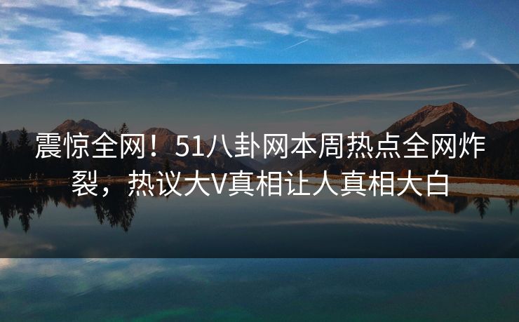 震惊全网！51八卦网本周热点全网炸裂，热议大V真相让人真相大白  第1张