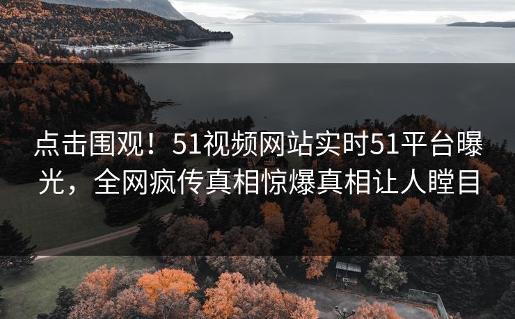 点击围观！51视频网站实时51平台曝光，全网疯传真相惊爆真相让人瞠目