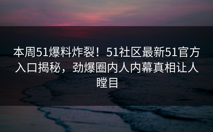 本周51爆料炸裂！51社区最新51官方入口揭秘，劲爆圈内人内幕真相让人瞠目