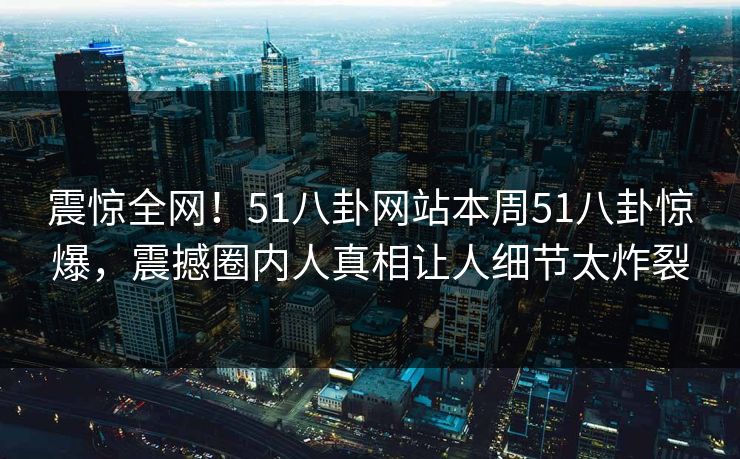 震惊全网！51八卦网站本周51八卦惊爆，震撼圈内人真相让人细节太炸裂