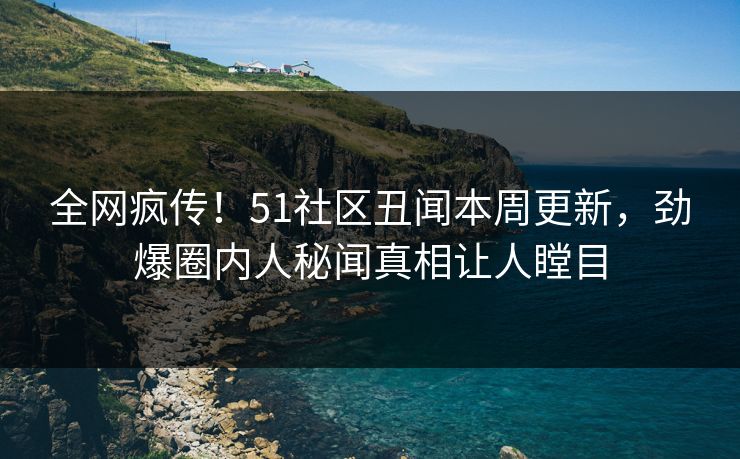 全网疯传！51社区丑闻本周更新，劲爆圈内人秘闻真相让人瞠目