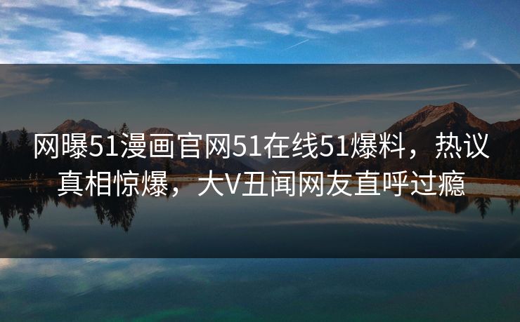 网曝51漫画官网51在线51爆料，热议真相惊爆，大V丑闻网友直呼过瘾