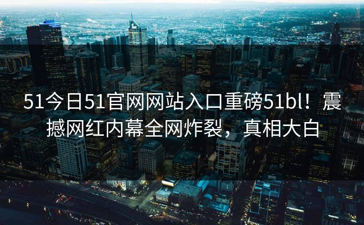51今日51官网网站入口重磅51bl！震撼网红内幕全网炸裂，真相大白