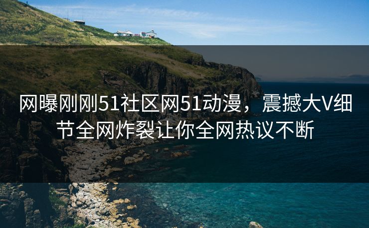 网曝刚刚51社区网51动漫，震撼大V细节全网炸裂让你全网热议不断