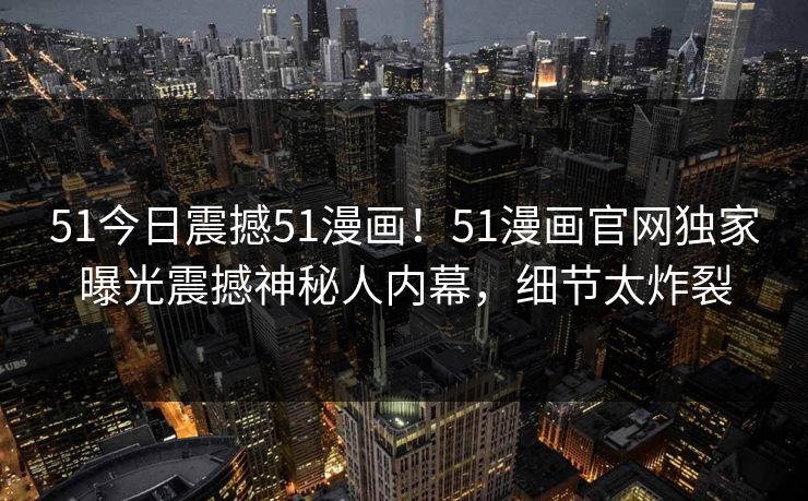 51今日震撼51漫画！51漫画官网独家曝光震撼神秘人内幕，细节太炸裂