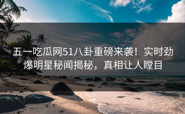 五一吃瓜网51八卦重磅来袭！实时劲爆明星秘闻揭秘，真相让人瞠目