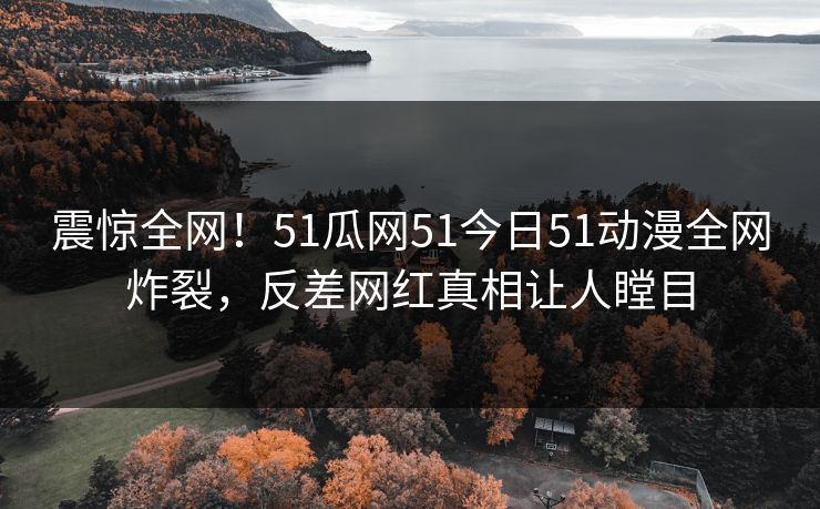 震惊全网！51瓜网51今日51动漫全网炸裂，反差网红真相让人瞠目