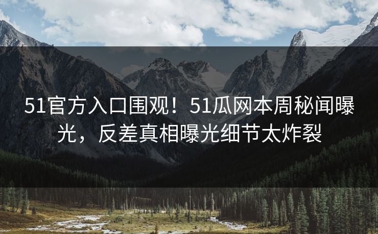 51官方入口围观！51瓜网本周秘闻曝光，反差真相曝光细节太炸裂