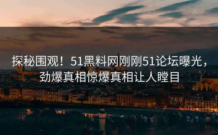 探秘围观！51黑料网刚刚51论坛曝光，劲爆真相惊爆真相让人瞠目