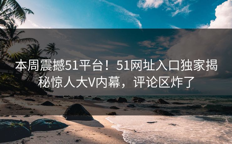 本周震撼51平台！51网址入口独家揭秘惊人大V内幕，评论区炸了