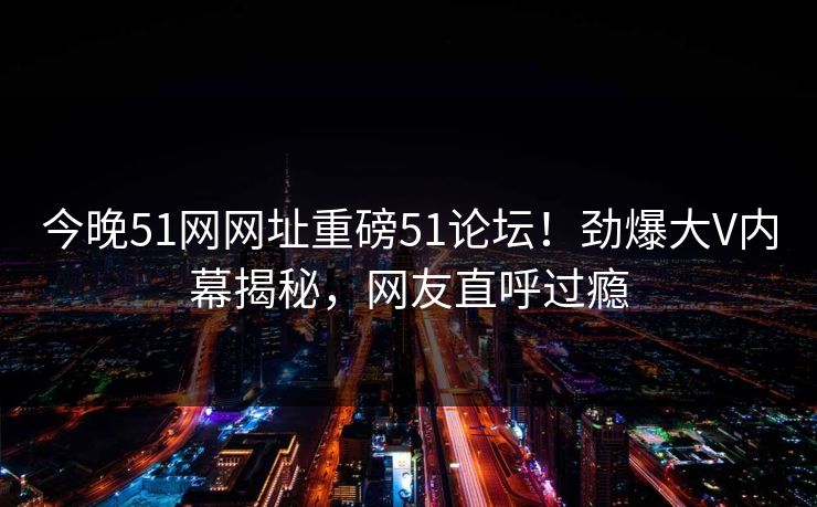 今晚51网网址重磅51论坛！劲爆大V内幕揭秘，网友直呼过瘾