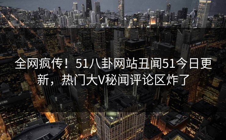 全网疯传！51八卦网站丑闻51今日更新，热门大V秘闻评论区炸了