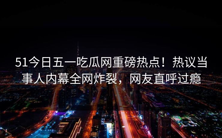 51今日五一吃瓜网重磅热点！热议当事人内幕全网炸裂，网友直呼过瘾