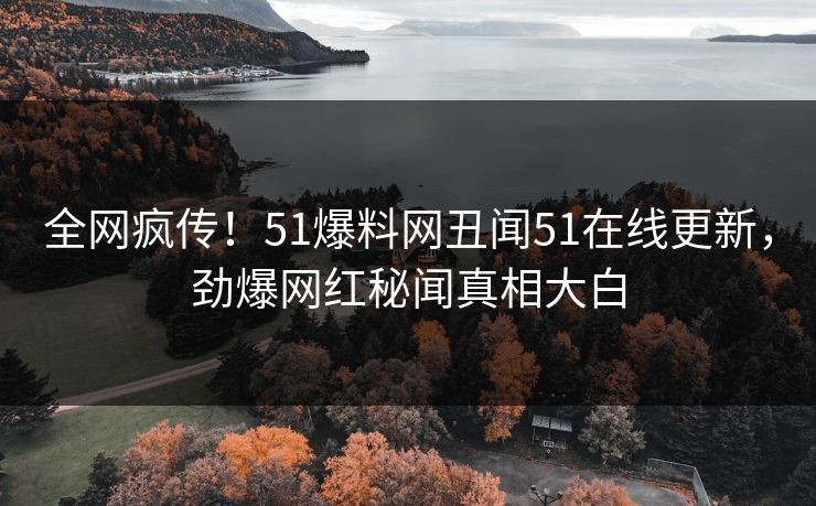 全网疯传！51爆料网丑闻51在线更新，劲爆网红秘闻真相大白