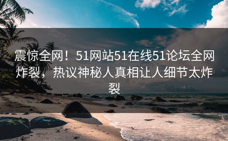 震惊全网！51网站51在线51论坛全网炸裂，热议神秘人真相让人细节太炸裂