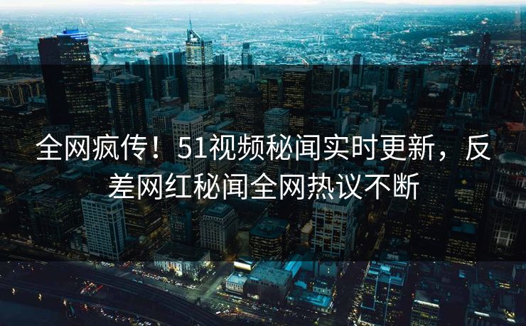 全网疯传！51视频秘闻实时更新，反差网红秘闻全网热议不断
