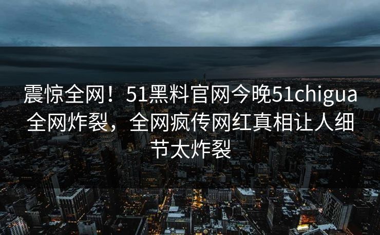 震惊全网！51黑料官网今晚51chigua全网炸裂，全网疯传网红真相让人细节太炸裂