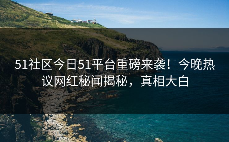 51社区今日51平台重磅来袭！今晚热议网红秘闻揭秘，真相大白