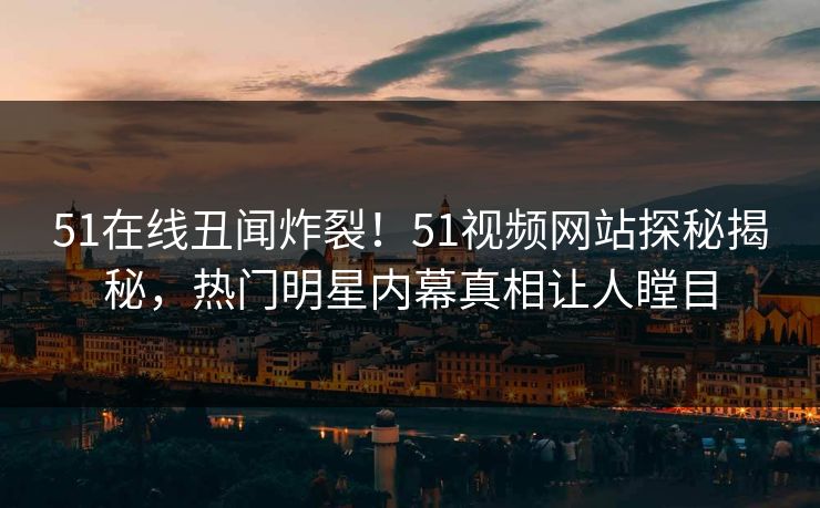 51在线丑闻炸裂！51视频网站探秘揭秘，热门明星内幕真相让人瞠目