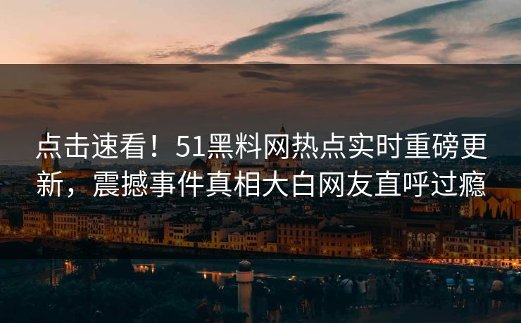 点击速看！51黑料网热点实时重磅更新，震撼事件真相大白网友直呼过瘾