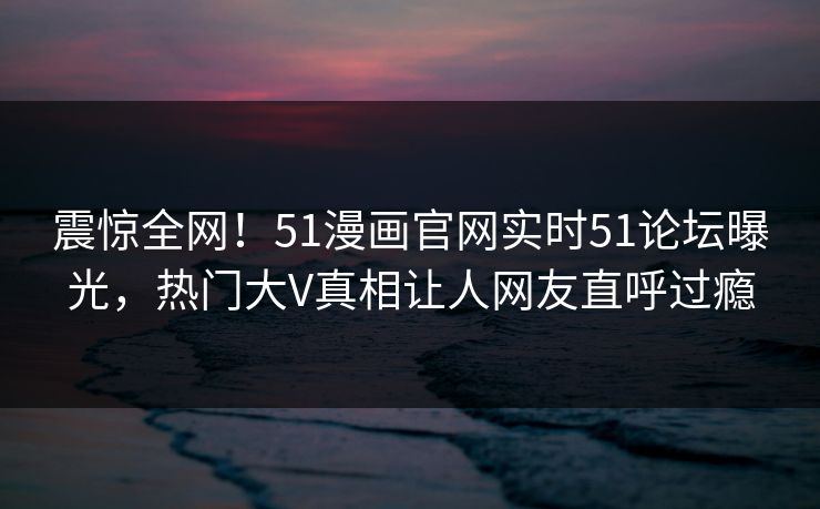 震惊全网！51漫画官网实时51论坛曝光，热门大V真相让人网友直呼过瘾