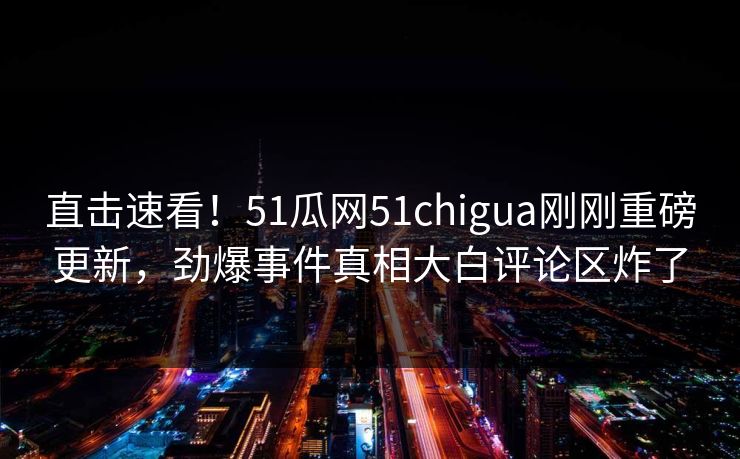 直击速看！51瓜网51chigua刚刚重磅更新，劲爆事件真相大白评论区炸了