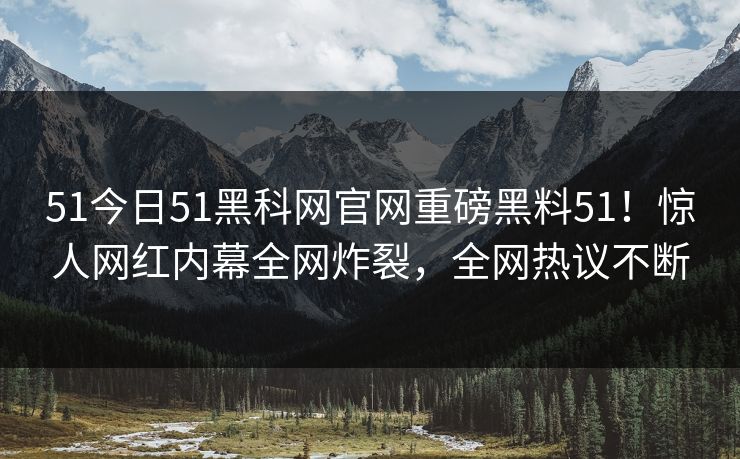 51今日51黑科网官网重磅黑料51！惊人网红内幕全网炸裂，全网热议不断