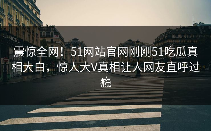 震惊全网！51网站官网刚刚51吃瓜真相大白，惊人大V真相让人网友直呼过瘾