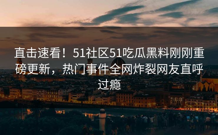 直击速看！51社区51吃瓜黑料刚刚重磅更新，热门事件全网炸裂网友直呼过瘾