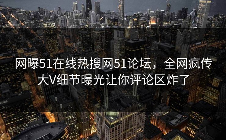 网曝51在线热搜网51论坛，全网疯传大V细节曝光让你评论区炸了