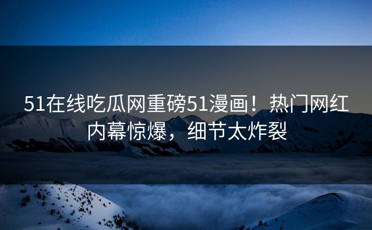51在线吃瓜网重磅51漫画！热门网红内幕惊爆，细节太炸裂