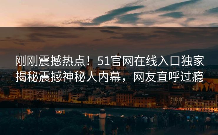 刚刚震撼热点！51官网在线入口独家揭秘震撼神秘人内幕，网友直呼过瘾