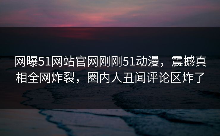 网曝51网站官网刚刚51动漫，震撼真相全网炸裂，圈内人丑闻评论区炸了  第1张