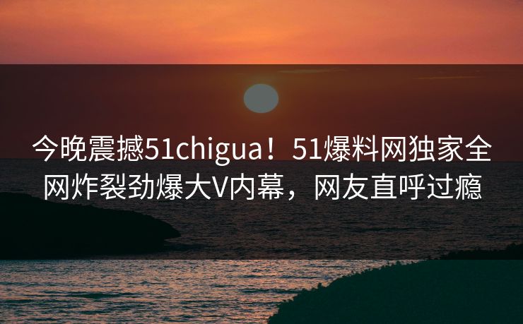 今晚震撼51chigua！51爆料网独家全网炸裂劲爆大V内幕，网友直呼过瘾  第1张