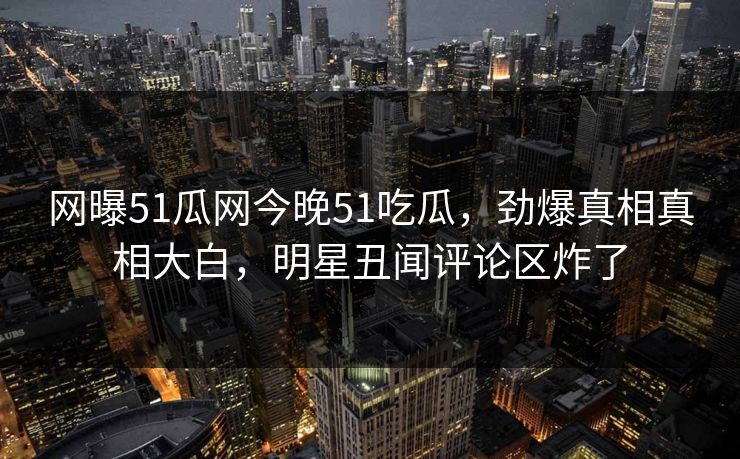 网曝51瓜网今晚51吃瓜，劲爆真相真相大白，明星丑闻评论区炸了  第1张
