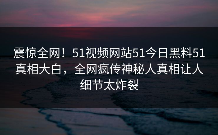 震惊全网！51视频网站51今日黑料51真相大白，全网疯传神秘人真相让人细节太炸裂  第1张