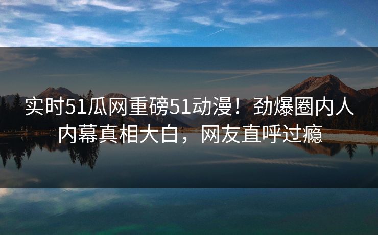 实时51瓜网重磅51动漫！劲爆圈内人内幕真相大白，网友直呼过瘾  第1张