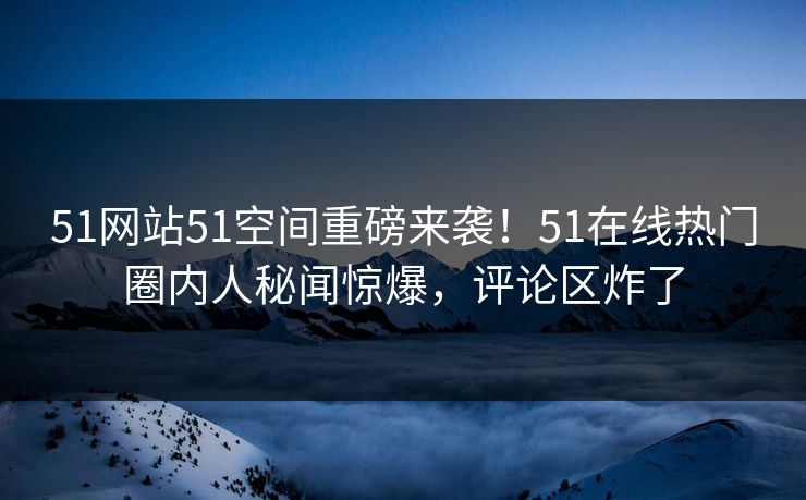 51网站51空间重磅来袭！51在线热门圈内人秘闻惊爆，评论区炸了