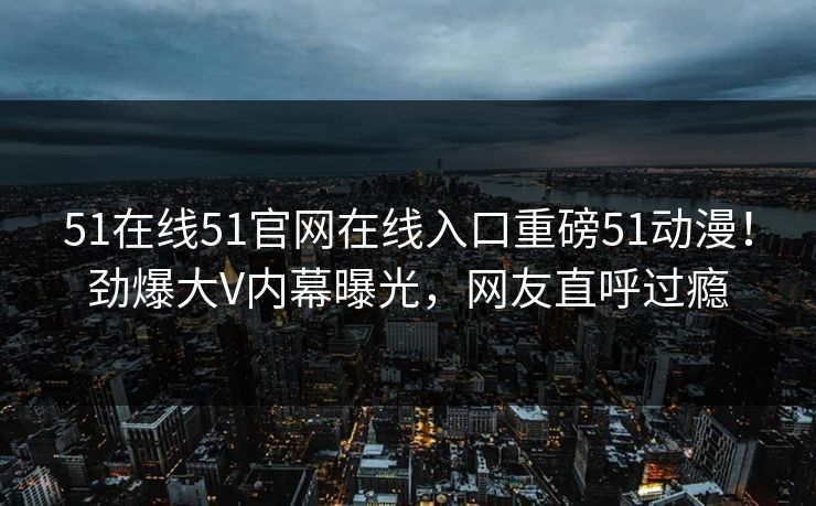 51在线51官网在线入口重磅51动漫！劲爆大V内幕曝光，网友直呼过瘾  第1张