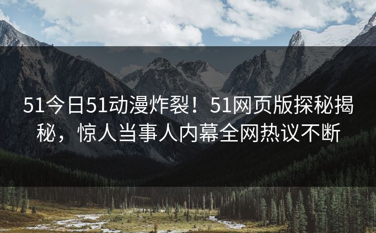 51今日51动漫炸裂！51网页版探秘揭秘，惊人当事人内幕全网热议不断  第1张